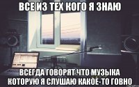 все из тех кого я знаю всегда говорят что музыка которую я слушаю какое-то говно