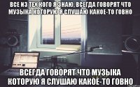 все из тех кого я знаю, всегда говорят что музыка которую я слушаю какое-то говно всегда говорят что музыка которую я слушаю какое-то говно