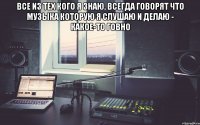 все из тех кого я знаю, всегда говорят что музыка которую я слушаю и делаю - какое-то говно 