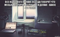 все из тех кого я знаю, всегда говорят что музыка которую я слушаю и делаю - какое -то говно 