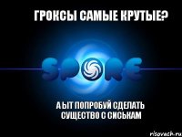 Гроксы самые крутые? А ыт попробуй сделать существо с сиськам