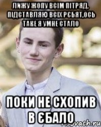 Лижу жопу всім пітряд, підставляю всіх рєбят,ось таке я умне стало Поки не схопив в єбало