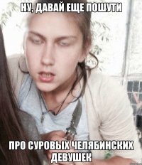 Ну, давай еще пошути про суровых челябинских девушек