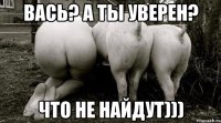 Вась? а ты уверен? Что не найдут)))