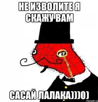 не изволите я скажу вам сасай лалака)))0)