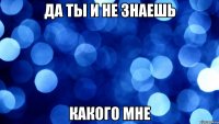 да ты и не знаешь какого мне