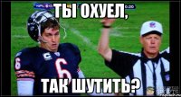 Ты охуел, так шутить?