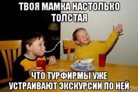 твоя мамка настолько толстая что турфирмы уже устраивают экскурсии по ней