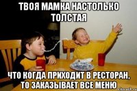 твоя мамка настолько толстая что когда приходит в ресторан, то заказывает все меню
