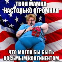 твоя мамка настолько огромная что могла бы быть восьмым континентом