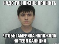 НАДО ТАК ЖИЗНЬ ПРОЖИТЬ ЧТОБЫ АМЕРИКА НАЛОЖИЛА НА ТЕБЯ САНКЦИИ