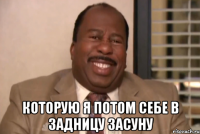  которую я потом себе в задницу засуну
