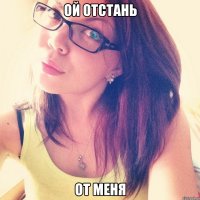 ой отстань от меня