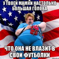 у твоей мамки настолько большая голова что она не влазит в свои футболки