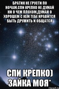 Братик не грусти по ночам,Спи крепко не думай ни о чем плохом,думай о Хорошем с кем тебе нравится Быть Дружить и общатся Спи крепко) Зайка моя*