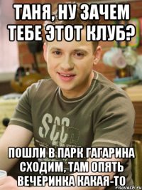Таня, ну зачем тебе этот клуб? Пошли в парк гагарина сходим, там опять вечеринка какая-то