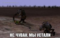  Не, чувак, мы устали