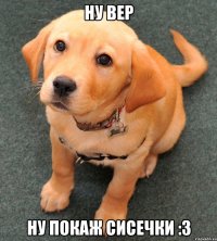 ну Вер ну покаж сисечки :3