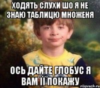 ходять слухи шо я не знаю таблицю множеня ось дайте глобус я вам її покажу