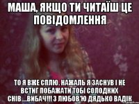 маша, якщо ти читаїш це повідомлення то я вже сплю. нажаль я заснув і не встиг побажати тобі солодких снів....вибач!!! з любов'ю дядько вадік