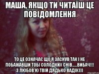 маша, якщо ти читаїш це повідомлення то це означає що я заснув так і не побажавши тобі солодких снів......вибач!!! з любов'ю твій дядько вадік)))