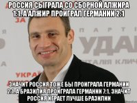 Россия сыграла со сборной алжира 1:1. А алжир проиграл Германии 2:1 Значит Россия тоже бы проиграла Германии 2:1. А Бразилия проиграла Германии 7:1. Значит Россия играет лучше бразилии