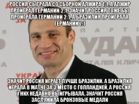 Россия сыграла со сборной алжира 1:1. А алжир проиграл Германии 2:1. Значит Россия тоже бы проиграла Германии 2:1. А Бразилия проиграла Германии 7:1 Значит Россия играет лучше бразилии. А Бразилия играла в матче за 3 место с Голландией, а Россия у них недавно выигрывала, значит Россия заслужила бронзовые медали