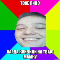 ТВАЕ ЛИЦО КАГДА КОНЧИЛИ НА ТВАЮ МАМКУ