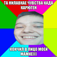 ТА НИЛАВКАЕ ЧУВСТВА КАДА КАРЮГЕН КОНЧИЛ В ЛИЦО МОЕЙ МАМКЕ(((