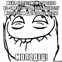 меня отпустили с уроков из-за того что взял в школу молоток и дал его учителю молодец!