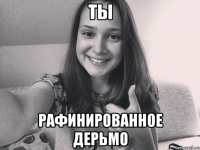 Ты рафинированное дерьмо
