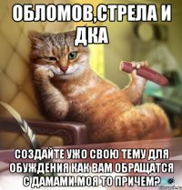 Обломов,Стрела и ДкА Создайте ужО СВОЮ тему для обуждения как вам обращатся с дамами.Моя то причем?