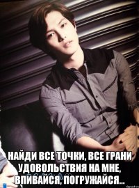  найди все точки, все грани удовольствия на мне, впивайся, погружайся...