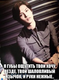  я губы ощутить твои хочу везде, твой шаловливый язычок, и руки нежные..