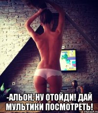  -альон, ну отойди! дай мультики посмотреть!