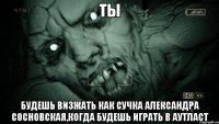 Ты будешь визжать как сучка Александра Сосновская,когда будешь играть в аутласт