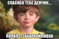 Спасибо тебе Денчик.... Попил с Захаркой пивка