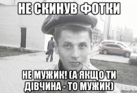 не скинув фотки не мужик! (а якщо ти дівчина - то мужик)