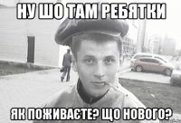 ну шо там ребятки як поживаєте? що нового?