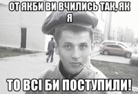 от якби ви вчились так, як я то всі би поступили!