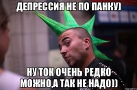 Депрессия не по панку) Ну ток очень редко можно,а так не надо))