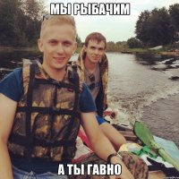 Мы рыбачим А ты гавно
