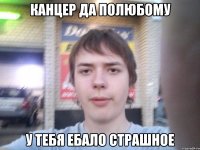 канцер да полюбому у тебя ебало страшное