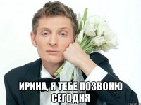  Ирина, я тебе позвоню сегодня