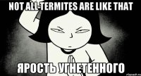 not all termites are like that ярость угнетенного