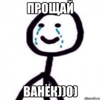 прощай ванёк))0)