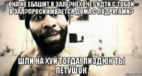 Она не ебашит в зале?нехочет идти с тобой в зал?просиживается дома с подругами? шли на хуй тогда! пиздюк ты петушок