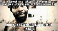 мне похуй что у тебя депрессняк паренььь пиздуй в зал,и докажи что ты петушок ебанный или иди нахуй блять.а то сухой пиздец