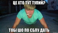 це хто тут тупий? тобі шо по єблу дать