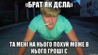 «брат як дєла» та мені на нього похуй може в нього гроші є